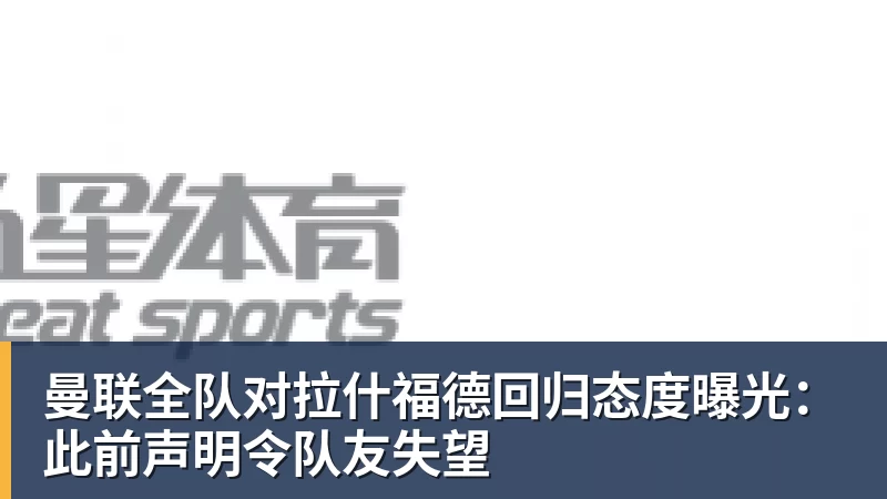 曼联全队对拉什福德回归态度曝光：此前声明令队友失望