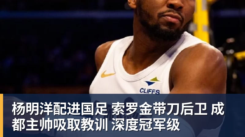 杨明洋配进国足 索罗金带刀后卫 成都主帅吸取教训 深度冠军级