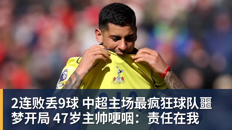 2连败丢9球 中超主场最疯狂球队噩梦开局 47岁主帅哽咽：责任在我