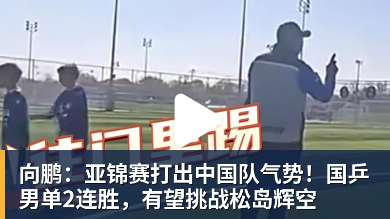 向鹏：亚锦赛打出中国队气势！国乒男单2连胜，有望挑战松岛辉空