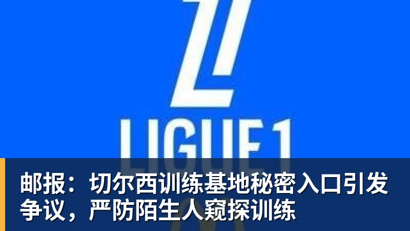 邮报：切尔西训练基地秘密入口引发争议，严防陌生人窥探训练